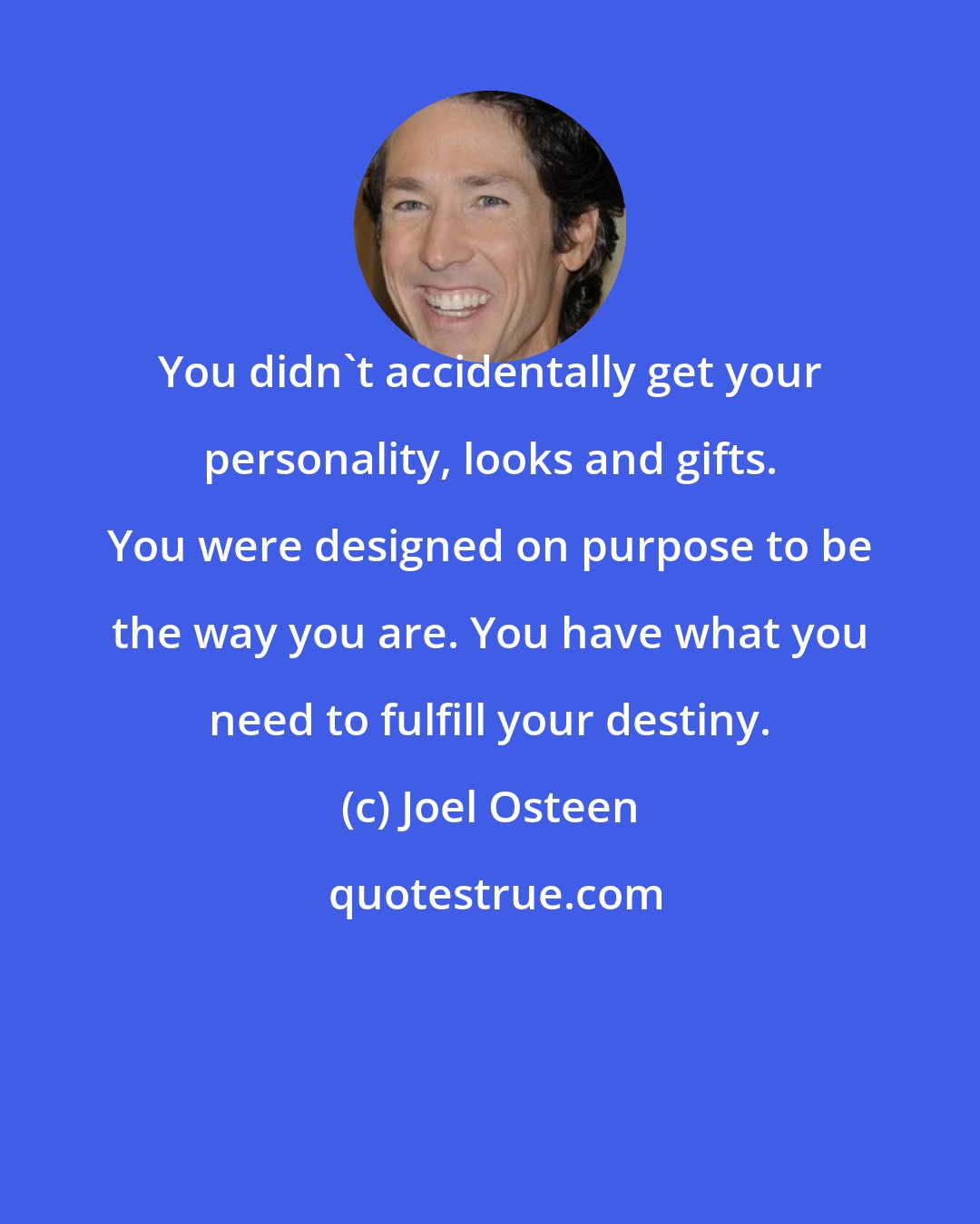 Joel Osteen: You didn't accidentally get your personality, looks and gifts. You were designed on purpose to be the way you are. You have what you need to fulfill your destiny.