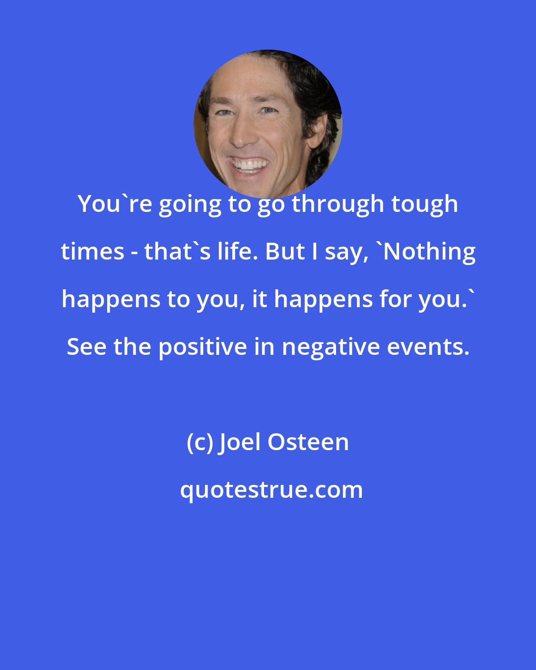 Joel Osteen: You're going to go through tough times - that's life. But I say, 'Nothing happens to you, it happens for you.' See the positive in negative events.