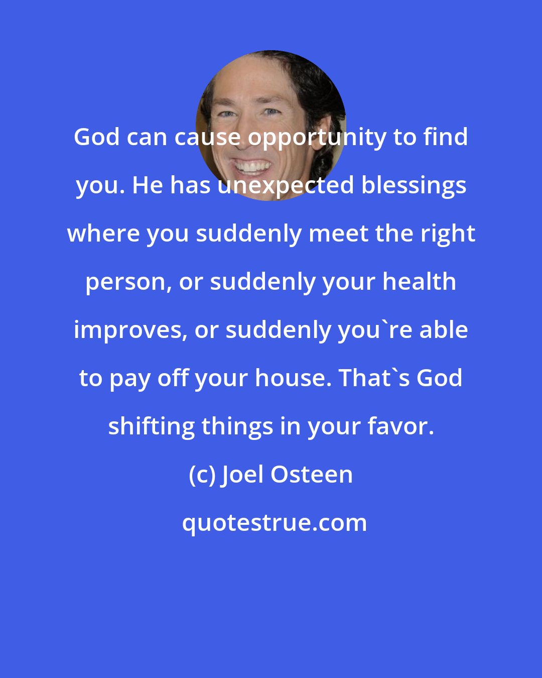 Joel Osteen: God can cause opportunity to find you. He has unexpected blessings where you suddenly meet the right person, or suddenly your health improves, or suddenly you're able to pay off your house. That's God shifting things in your favor.