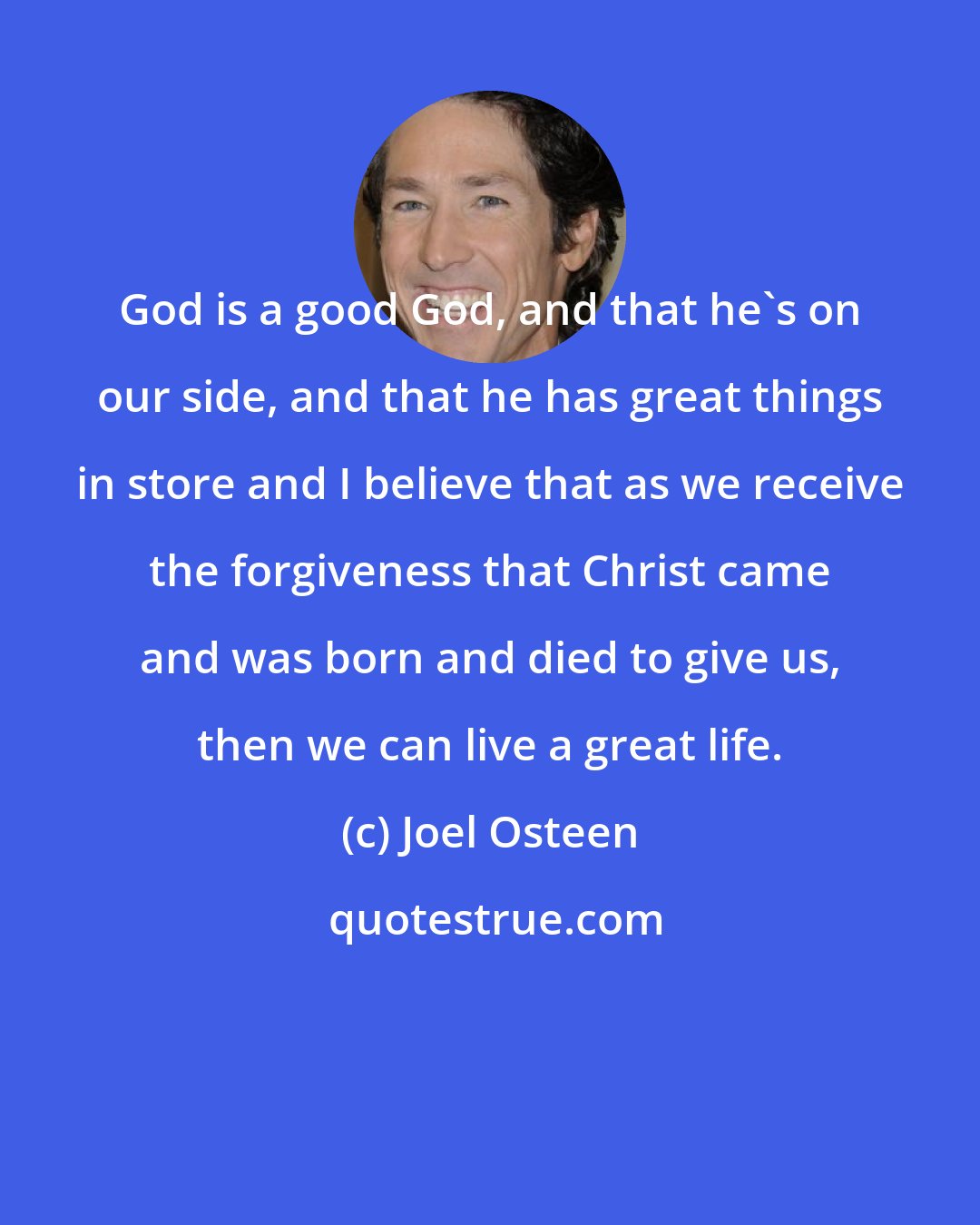 Joel Osteen: God is a good God, and that he's on our side, and that he has great things in store and I believe that as we receive the forgiveness that Christ came and was born and died to give us, then we can live a great life.