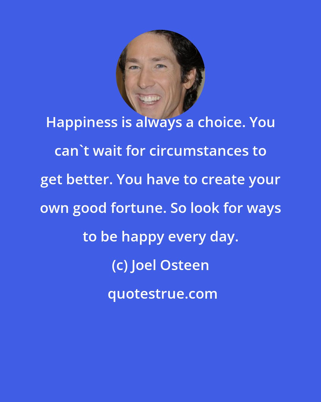 Joel Osteen: Happiness is always a choice. You can't wait for circumstances to get better. You have to create your own good fortune. So look for ways to be happy every day.