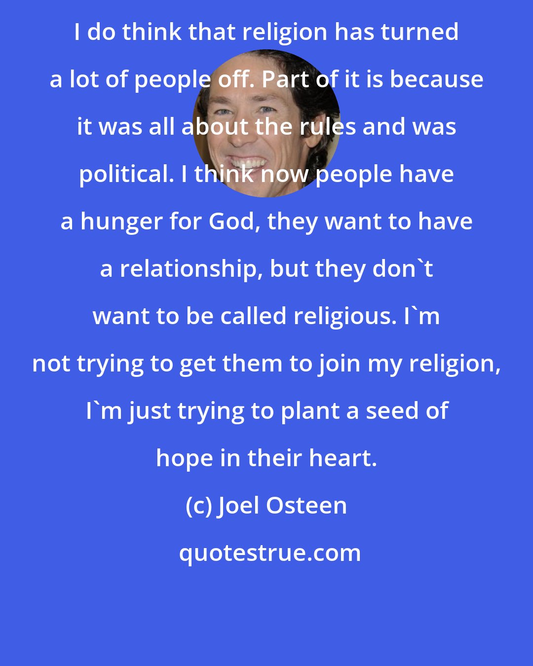 Joel Osteen: I do think that religion has turned a lot of people off. Part of it is because it was all about the rules and was political. I think now people have a hunger for God, they want to have a relationship, but they don't want to be called religious. I'm not trying to get them to join my religion, I'm just trying to plant a seed of hope in their heart.