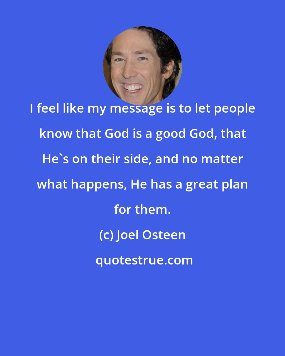 Joel Osteen: I feel like my message is to let people know that God is a good God, that He's on their side, and no matter what happens, He has a great plan for them.