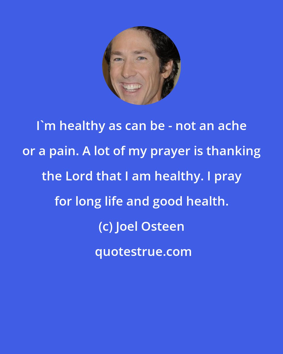 Joel Osteen: I'm healthy as can be - not an ache or a pain. A lot of my prayer is thanking the Lord that I am healthy. I pray for long life and good health.