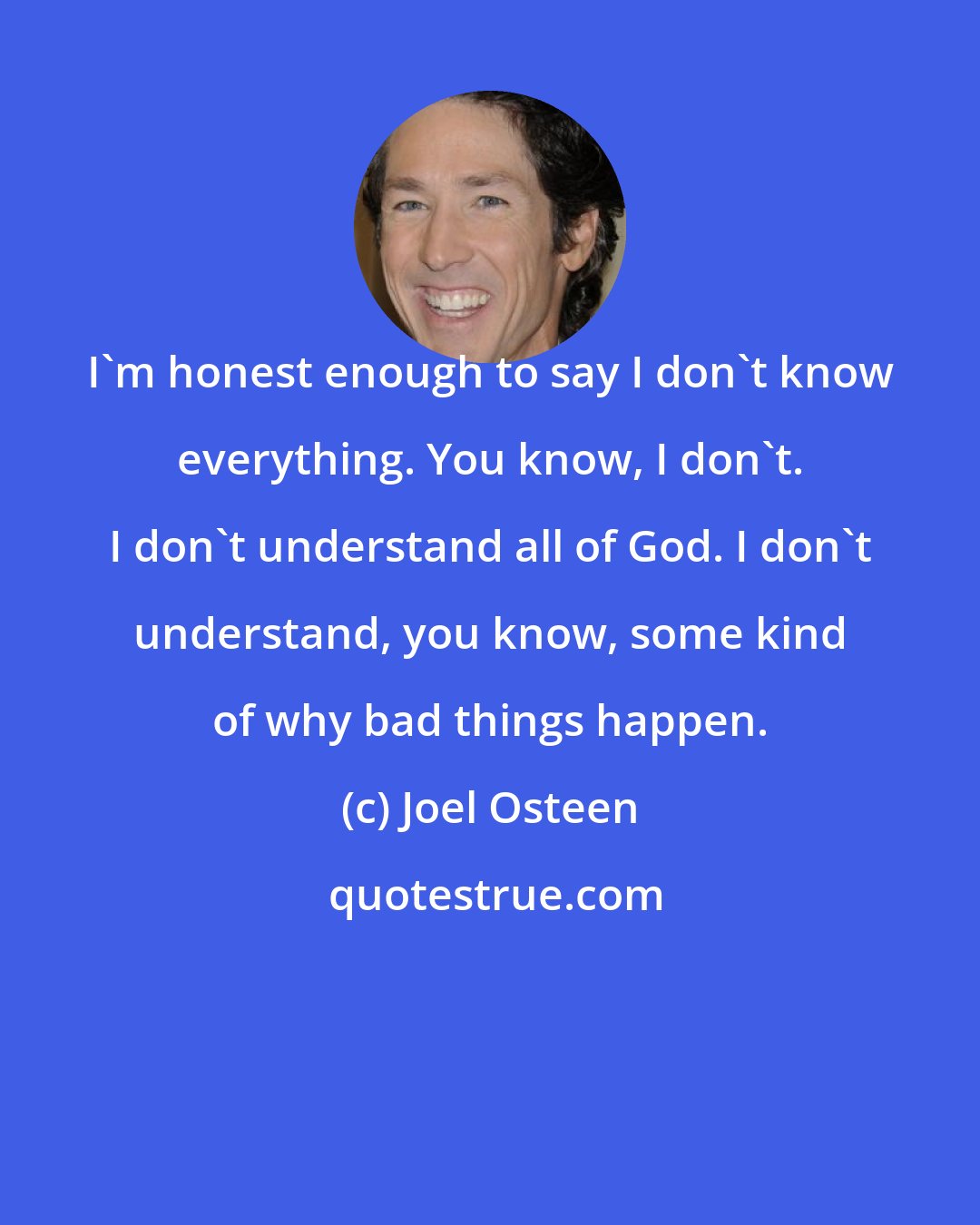 Joel Osteen: I'm honest enough to say I don't know everything. You know, I don't. I don't understand all of God. I don't understand, you know, some kind of why bad things happen.