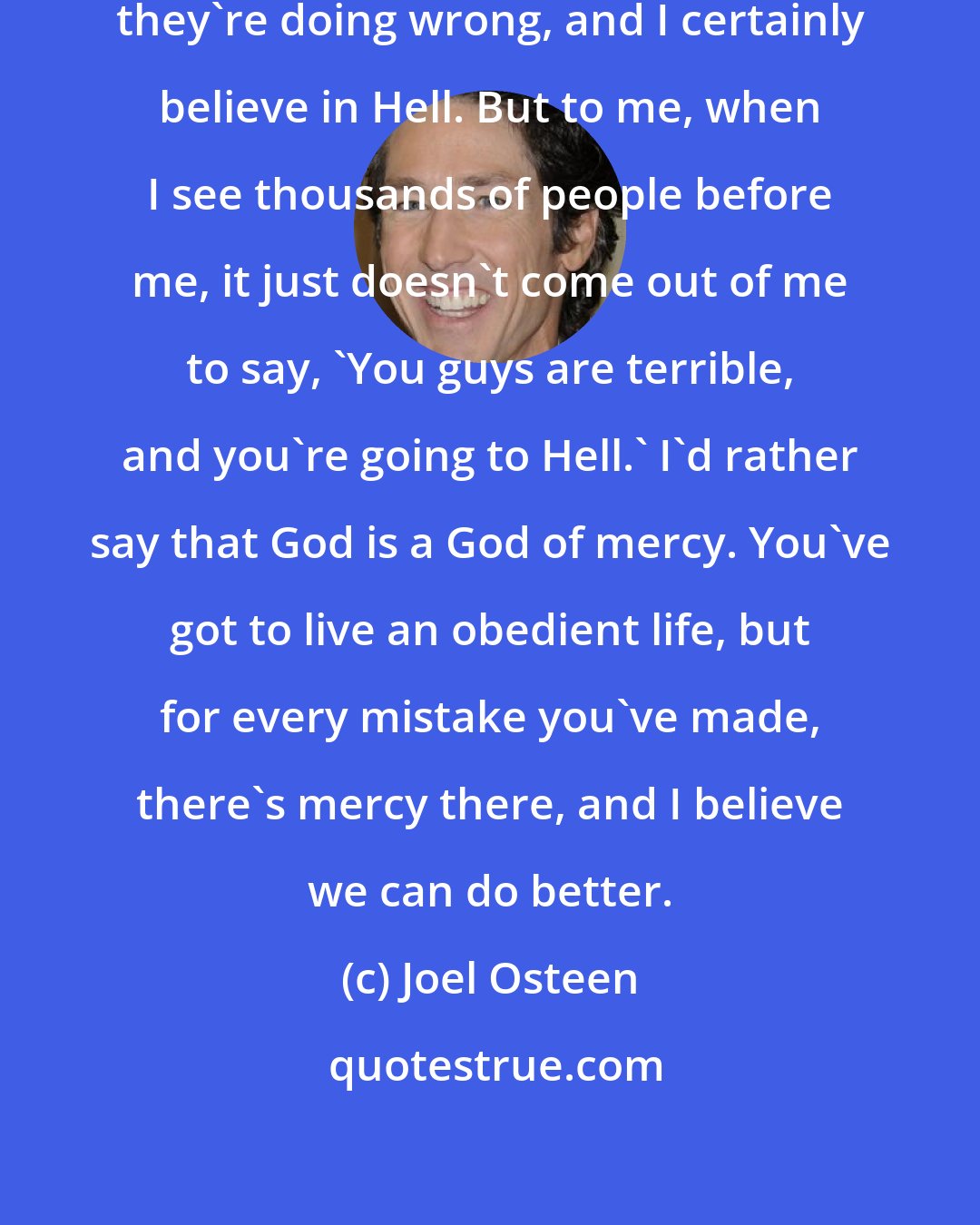 Joel Osteen: I think the people already know what they're doing wrong, and I certainly believe in Hell. But to me, when I see thousands of people before me, it just doesn't come out of me to say, 'You guys are terrible, and you're going to Hell.' I'd rather say that God is a God of mercy. You've got to live an obedient life, but for every mistake you've made, there's mercy there, and I believe we can do better.