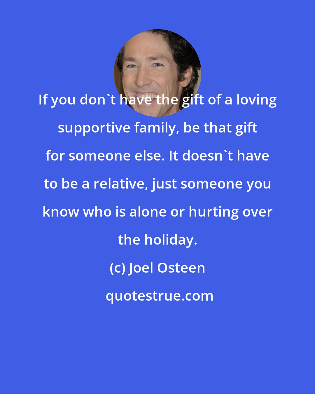 Joel Osteen: If you don't have the gift of a loving supportive family, be that gift for someone else. It doesn't have to be a relative, just someone you know who is alone or hurting over the holiday.