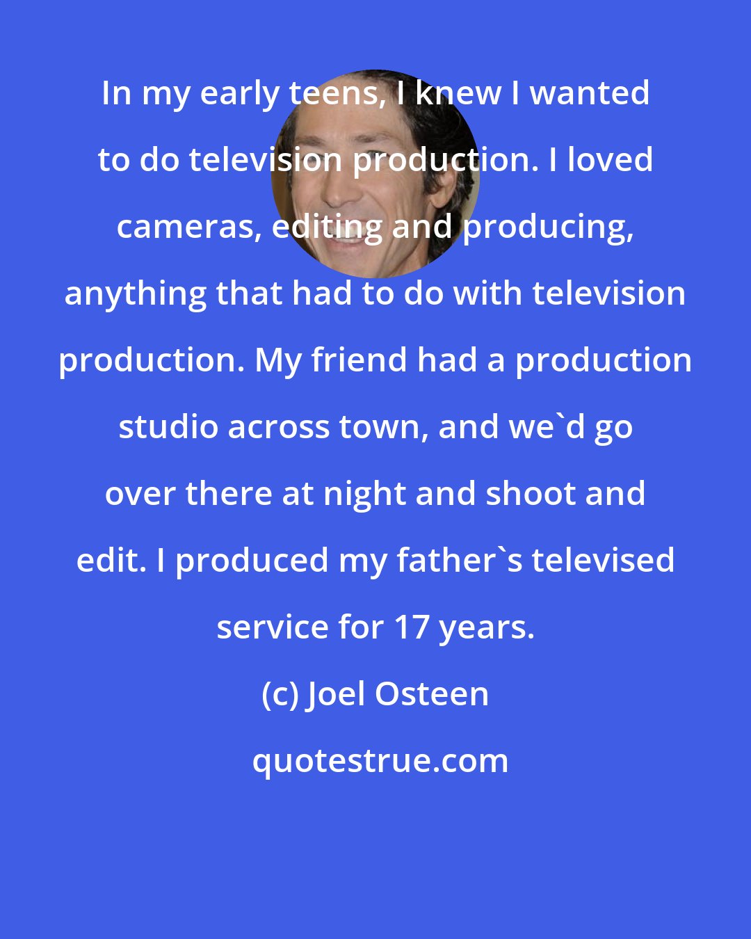 Joel Osteen: In my early teens, I knew I wanted to do television production. I loved cameras, editing and producing, anything that had to do with television production. My friend had a production studio across town, and we'd go over there at night and shoot and edit. I produced my father's televised service for 17 years.