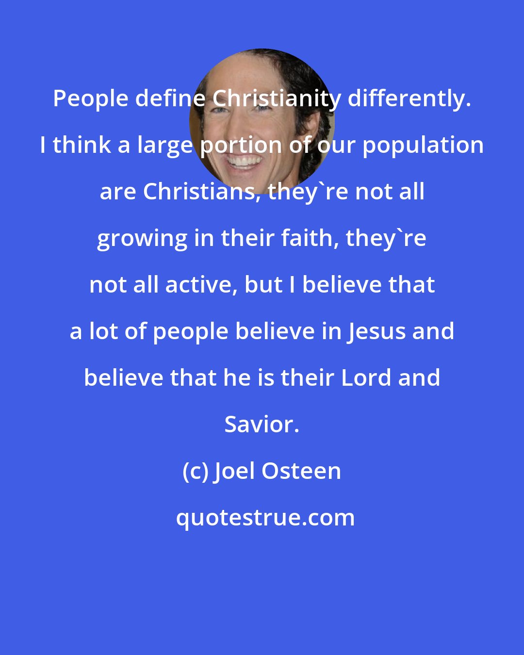 Joel Osteen: People define Christianity differently. I think a large portion of our population are Christians, they're not all growing in their faith, they're not all active, but I believe that a lot of people believe in Jesus and believe that he is their Lord and Savior.