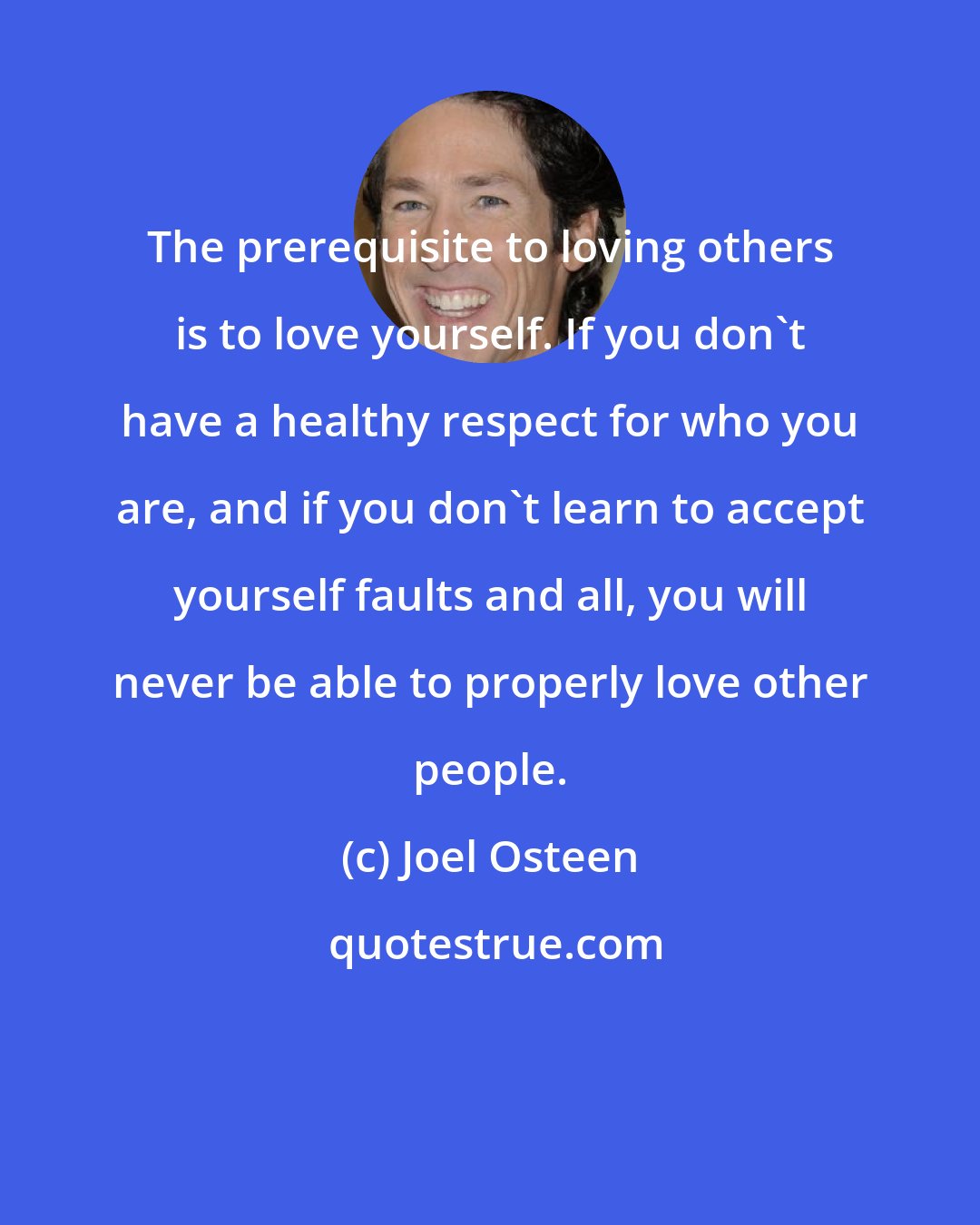 Joel Osteen: The prerequisite to loving others is to love yourself. If you don't have a healthy respect for who you are, and if you don't learn to accept yourself faults and all, you will never be able to properly love other people.