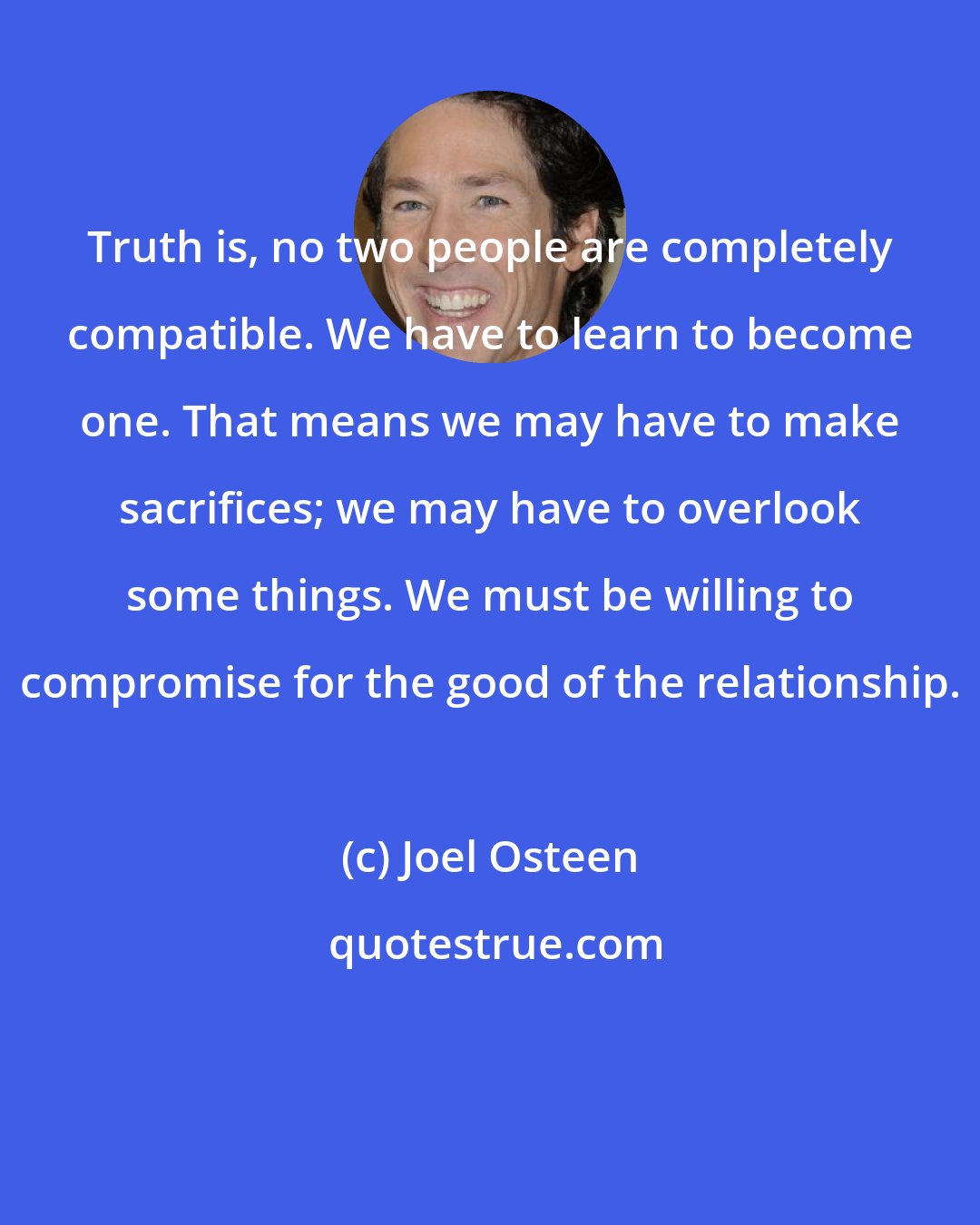 Joel Osteen: Truth is, no two people are completely compatible. We have to learn to become one. That means we may have to make sacrifices; we may have to overlook some things. We must be willing to compromise for the good of the relationship.