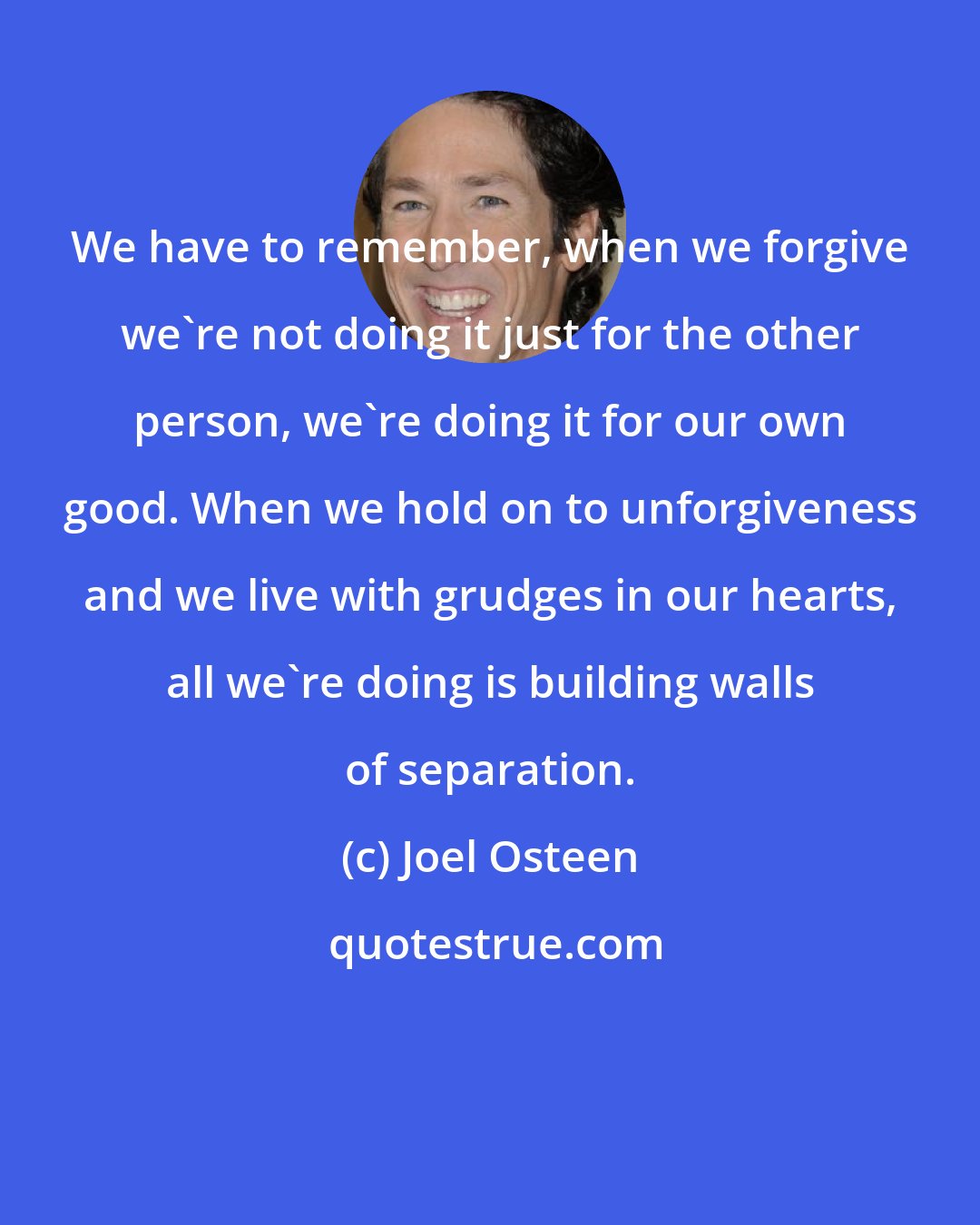 Joel Osteen: We have to remember, when we forgive we're not doing it just for the other person, we're doing it for our own good. When we hold on to unforgiveness and we live with grudges in our hearts, all we're doing is building walls of separation.