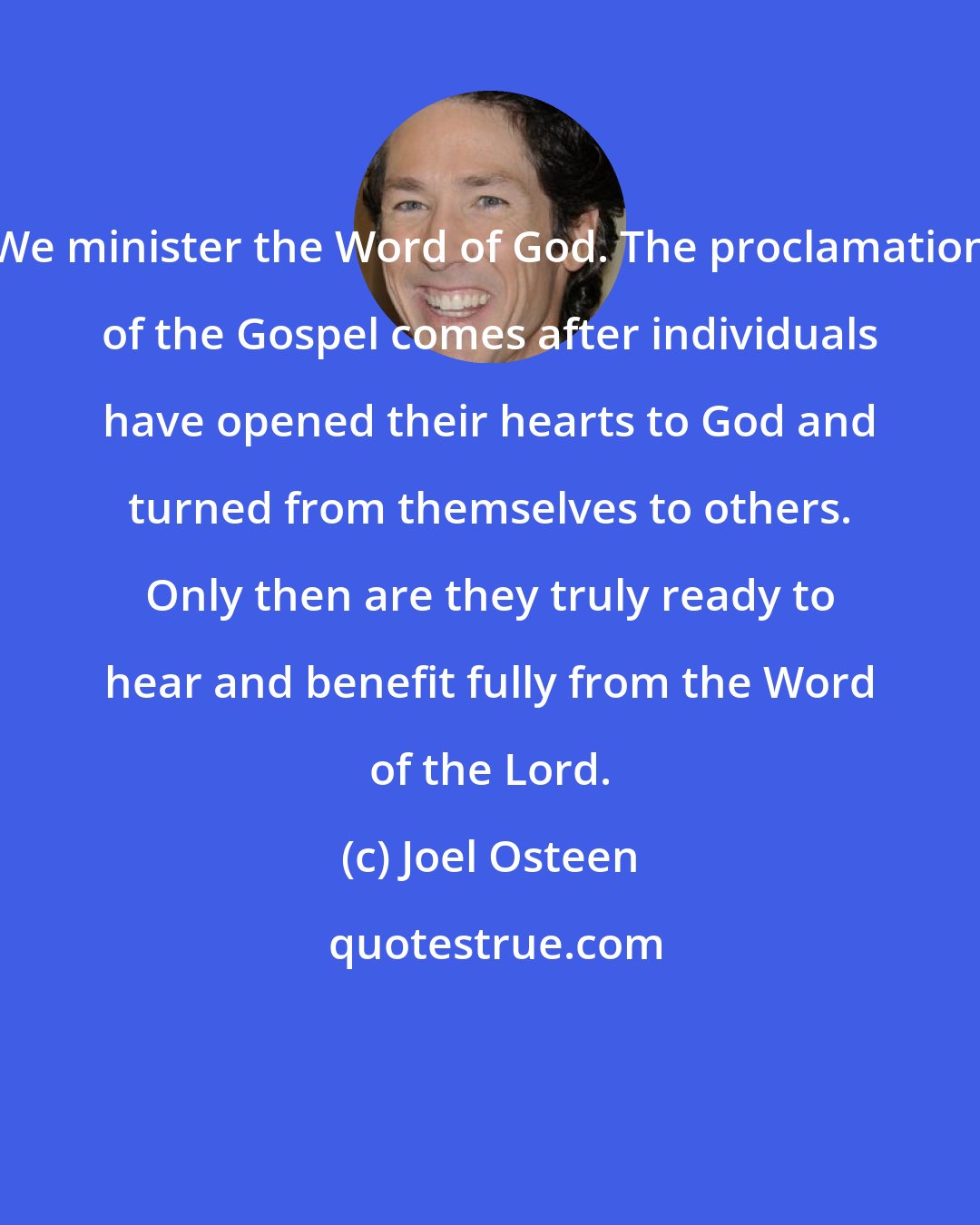 Joel Osteen: We minister the Word of God. The proclamation of the Gospel comes after individuals have opened their hearts to God and turned from themselves to others. Only then are they truly ready to hear and benefit fully from the Word of the Lord.