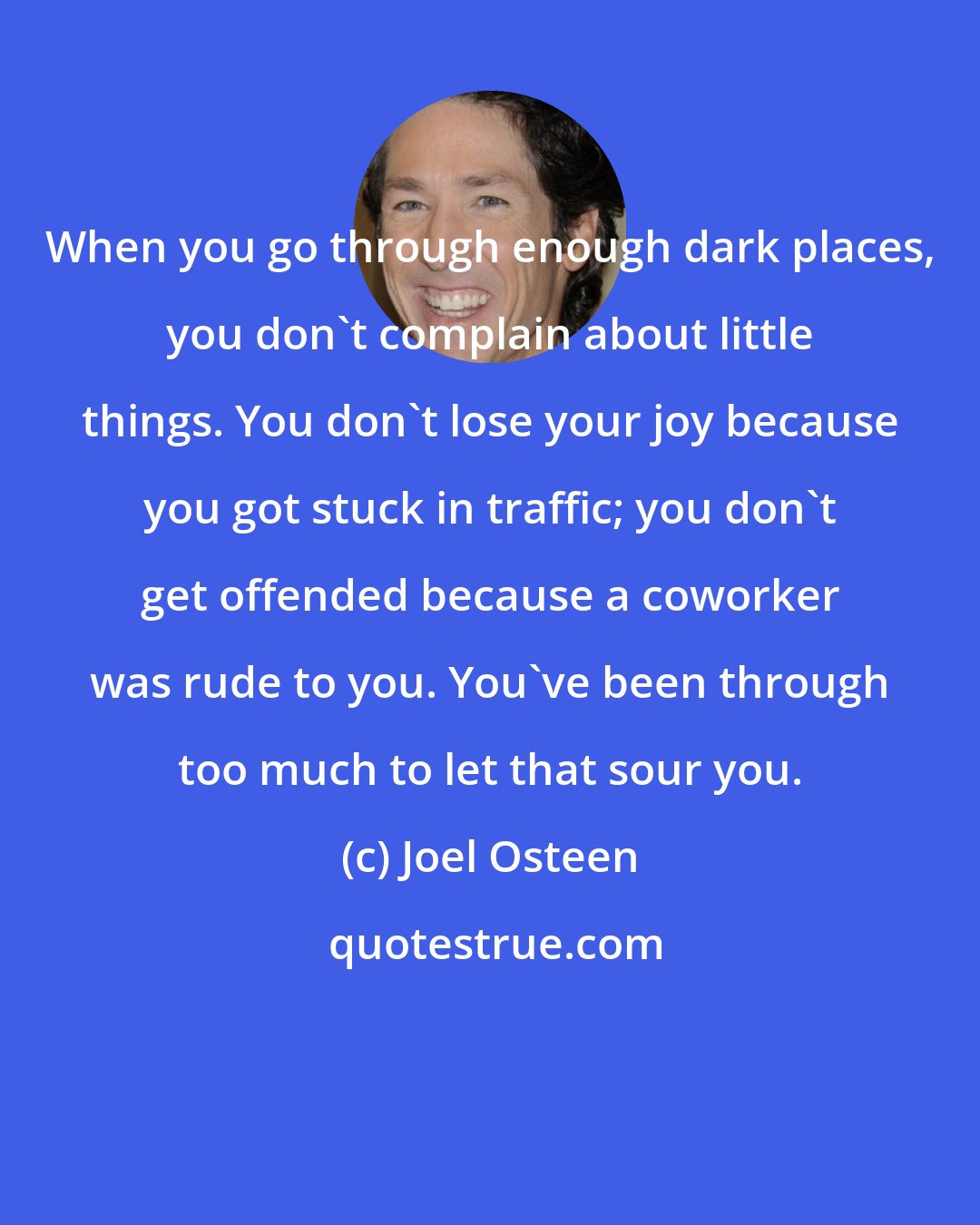 Joel Osteen: When you go through enough dark places, you don't complain about little things. You don't lose your joy because you got stuck in traffic; you don't get offended because a coworker was rude to you. You've been through too much to let that sour you.