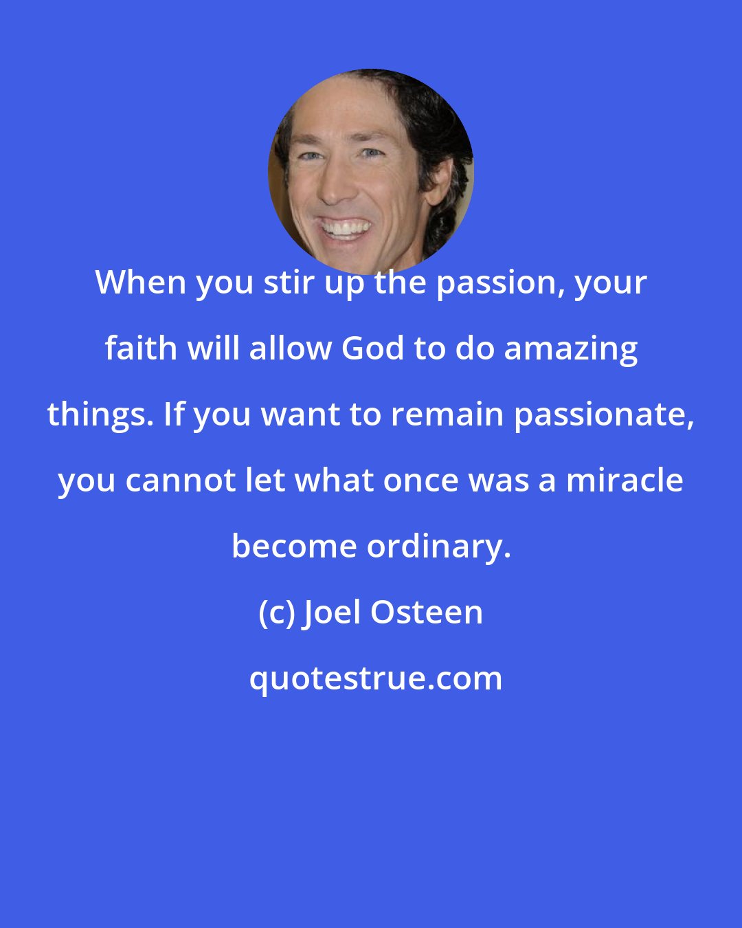 Joel Osteen: When you stir up the passion, your faith will allow God to do amazing things. If you want to remain passionate, you cannot let what once was a miracle become ordinary.