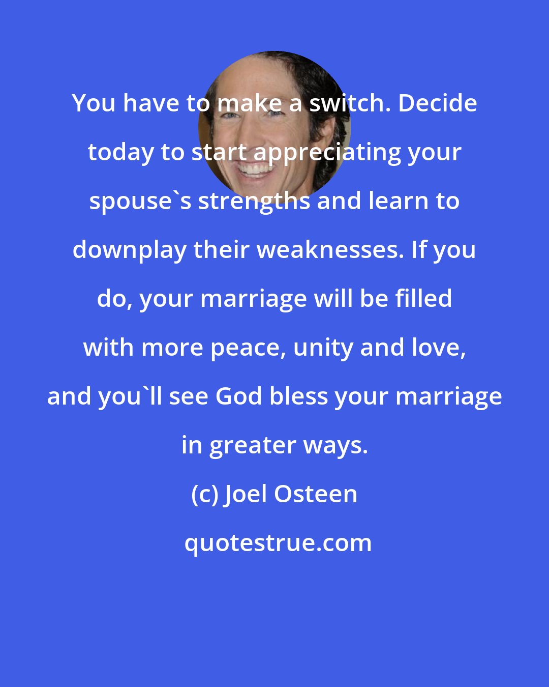 Joel Osteen: You have to make a switch. Decide today to start appreciating your spouse's strengths and learn to downplay their weaknesses. If you do, your marriage will be filled with more peace, unity and love, and you'll see God bless your marriage in greater ways.