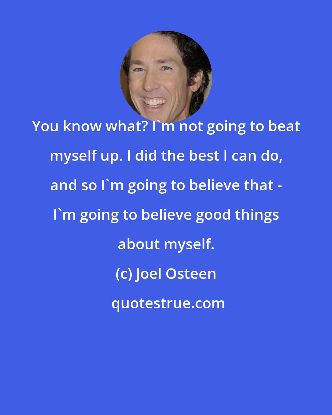 Joel Osteen: You know what? I'm not going to beat myself up. I did the best I can do, and so I'm going to believe that - I'm going to believe good things about myself.