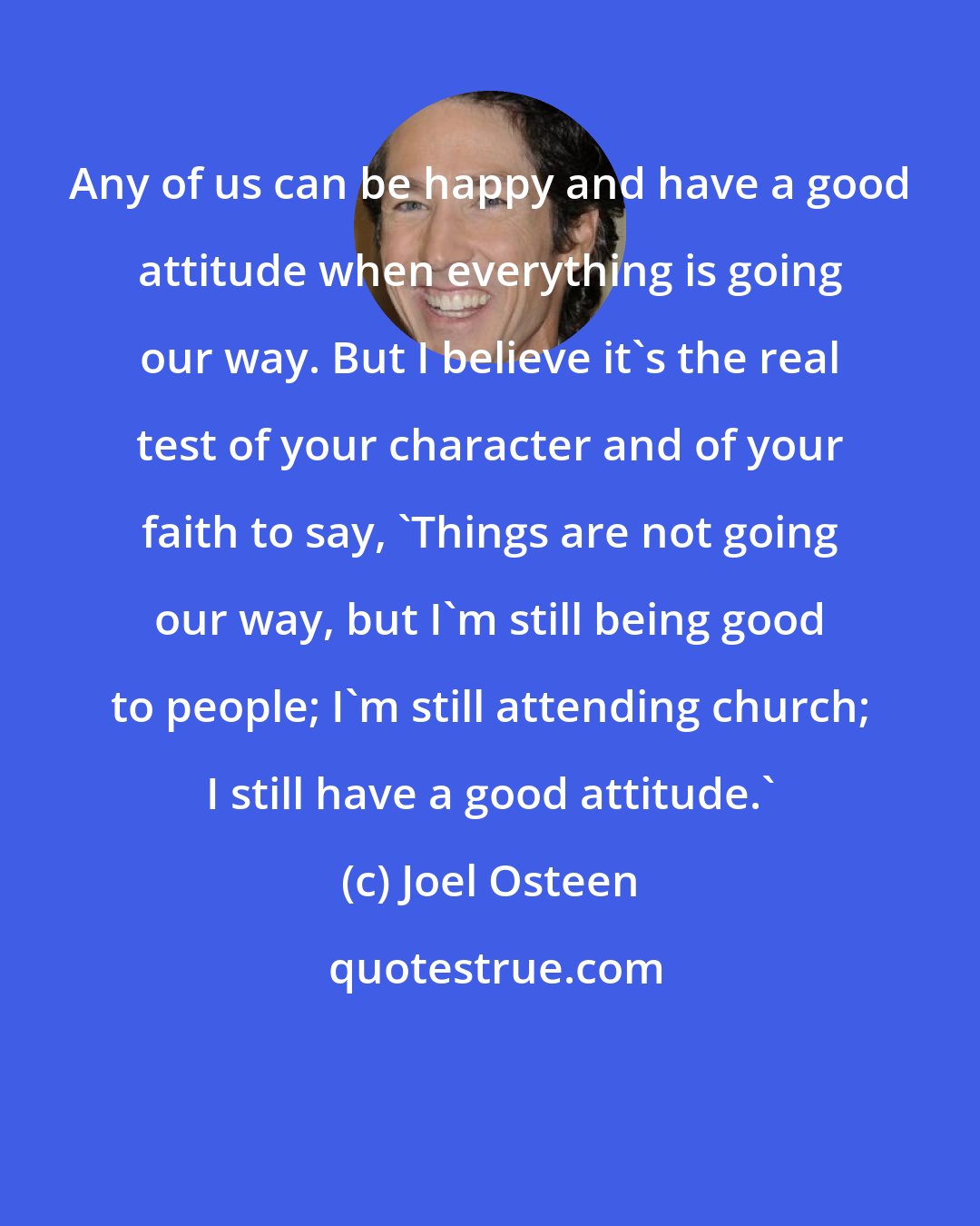 Joel Osteen: Any of us can be happy and have a good attitude when everything is going our way. But I believe it's the real test of your character and of your faith to say, 'Things are not going our way, but I'm still being good to people; I'm still attending church; I still have a good attitude.'