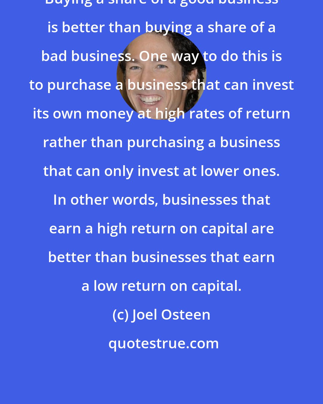 Joel Osteen: Buying a share of a good business is better than buying a share of a bad business. One way to do this is to purchase a business that can invest its own money at high rates of return rather than purchasing a business that can only invest at lower ones. In other words, businesses that earn a high return on capital are better than businesses that earn a low return on capital.