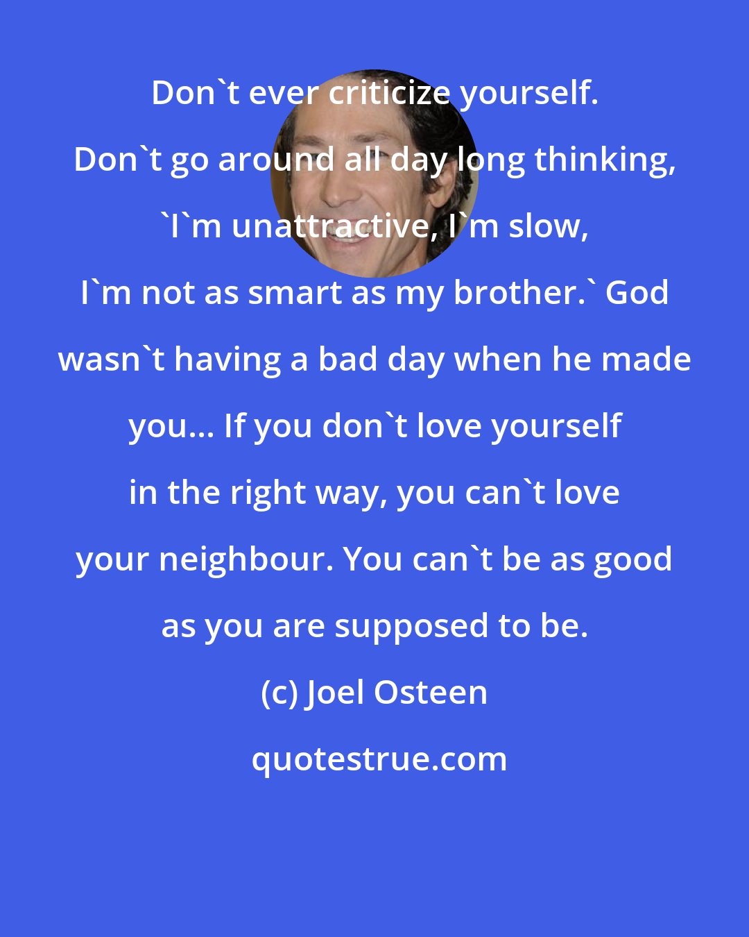 Joel Osteen: Don't ever criticize yourself. Don't go around all day long thinking, 'I'm unattractive, I'm slow, I'm not as smart as my brother.' God wasn't having a bad day when he made you... If you don't love yourself in the right way, you can't love your neighbour. You can't be as good as you are supposed to be.