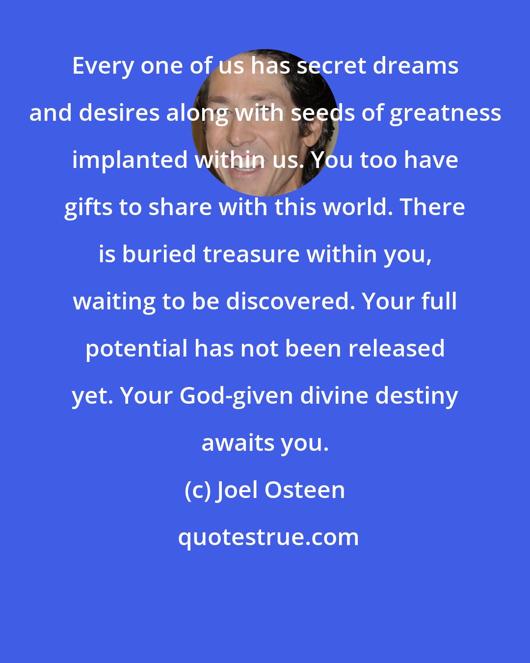 Joel Osteen: Every one of us has secret dreams and desires along with seeds of greatness implanted within us. You too have gifts to share with this world. There is buried treasure within you, waiting to be discovered. Your full potential has not been released yet. Your God-given divine destiny awaits you.