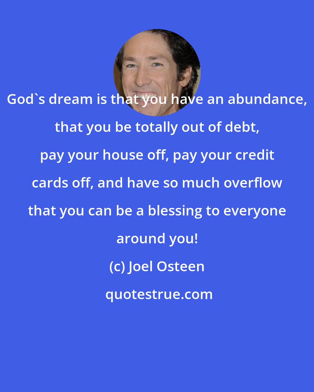 Joel Osteen: God's dream is that you have an abundance, that you be totally out of debt, pay your house off, pay your credit cards off, and have so much overflow that you can be a blessing to everyone around you!