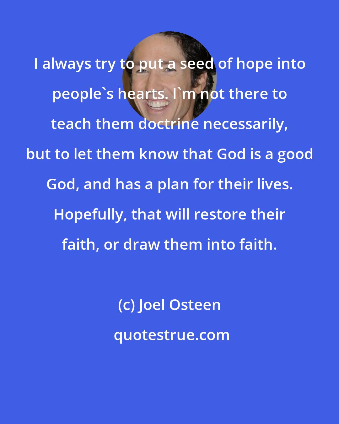 Joel Osteen: I always try to put a seed of hope into people's hearts. I'm not there to teach them doctrine necessarily, but to let them know that God is a good God, and has a plan for their lives. Hopefully, that will restore their faith, or draw them into faith.