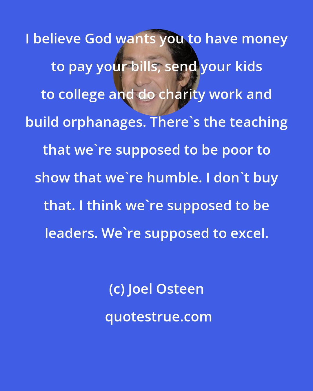 Joel Osteen: I believe God wants you to have money to pay your bills, send your kids to college and do charity work and build orphanages. There's the teaching that we're supposed to be poor to show that we're humble. I don't buy that. I think we're supposed to be leaders. We're supposed to excel.