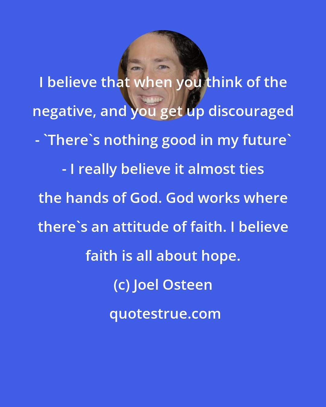 Joel Osteen: I believe that when you think of the negative, and you get up discouraged - 'There's nothing good in my future' - I really believe it almost ties the hands of God. God works where there's an attitude of faith. I believe faith is all about hope.