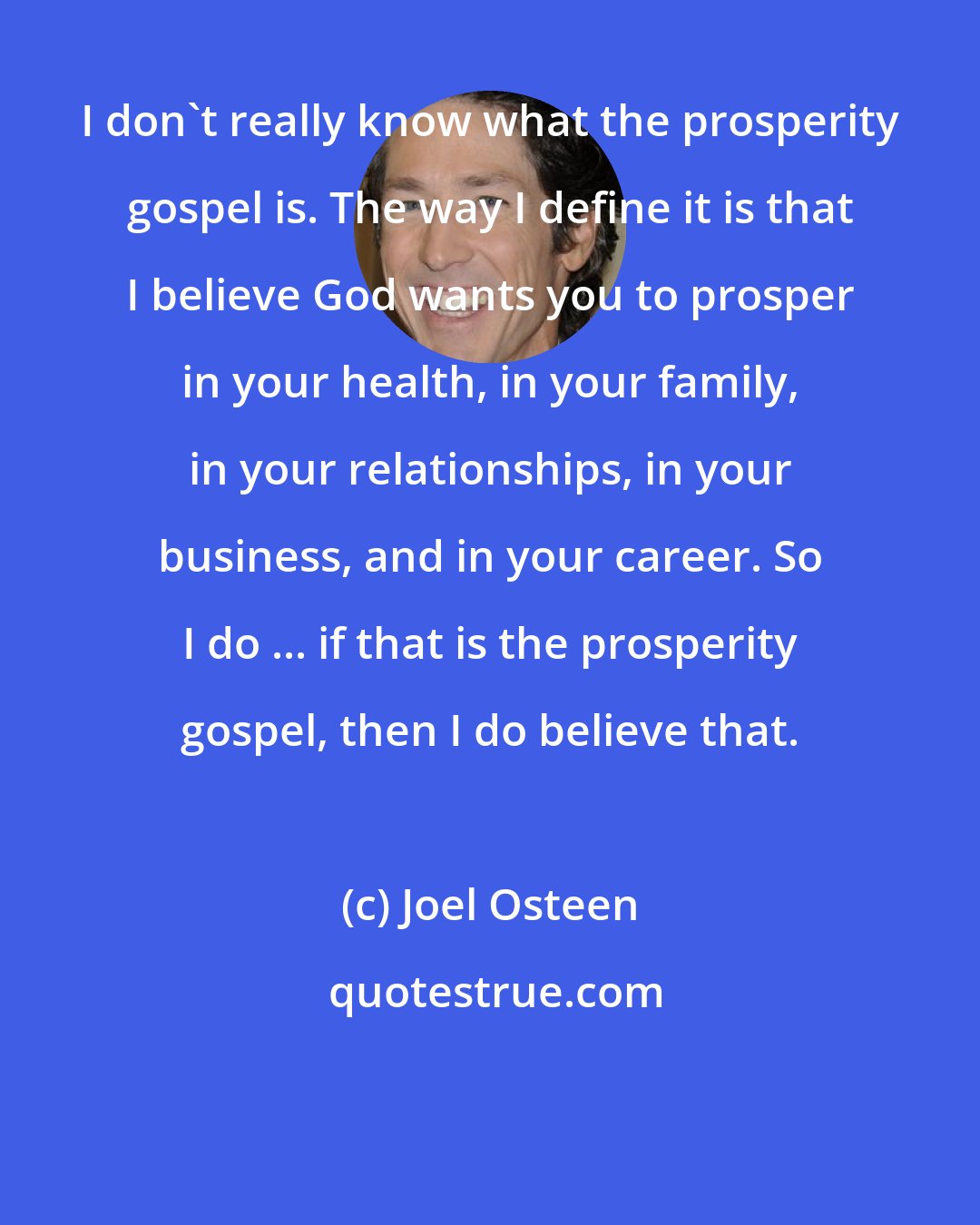 Joel Osteen: I don't really know what the prosperity gospel is. The way I define it is that I believe God wants you to prosper in your health, in your family, in your relationships, in your business, and in your career. So I do ... if that is the prosperity gospel, then I do believe that.