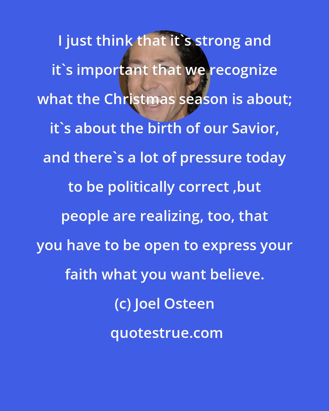 Joel Osteen: I just think that it's strong and it's important that we recognize what the Christmas season is about; it's about the birth of our Savior, and there's a lot of pressure today to be politically correct ,but people are realizing, too, that you have to be open to express your faith what you want believe.