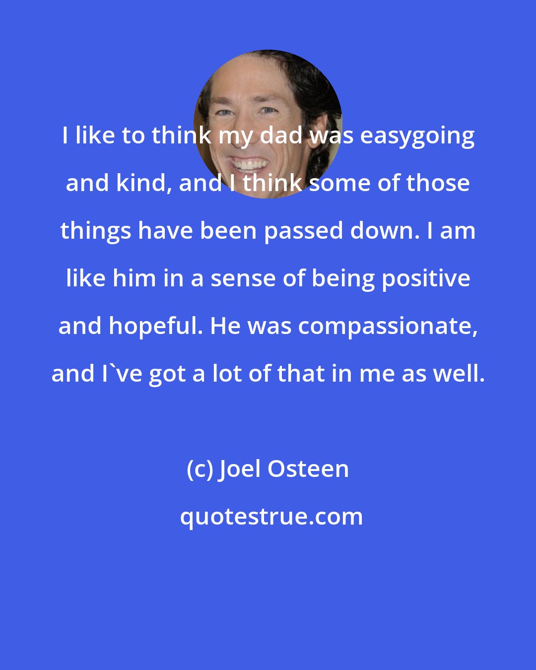 Joel Osteen: I like to think my dad was easygoing and kind, and I think some of those things have been passed down. I am like him in a sense of being positive and hopeful. He was compassionate, and I've got a lot of that in me as well.