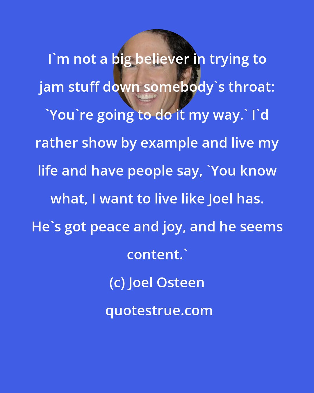 Joel Osteen: I'm not a big believer in trying to jam stuff down somebody's throat: 'You're going to do it my way.' I'd rather show by example and live my life and have people say, 'You know what, I want to live like Joel has. He's got peace and joy, and he seems content.'