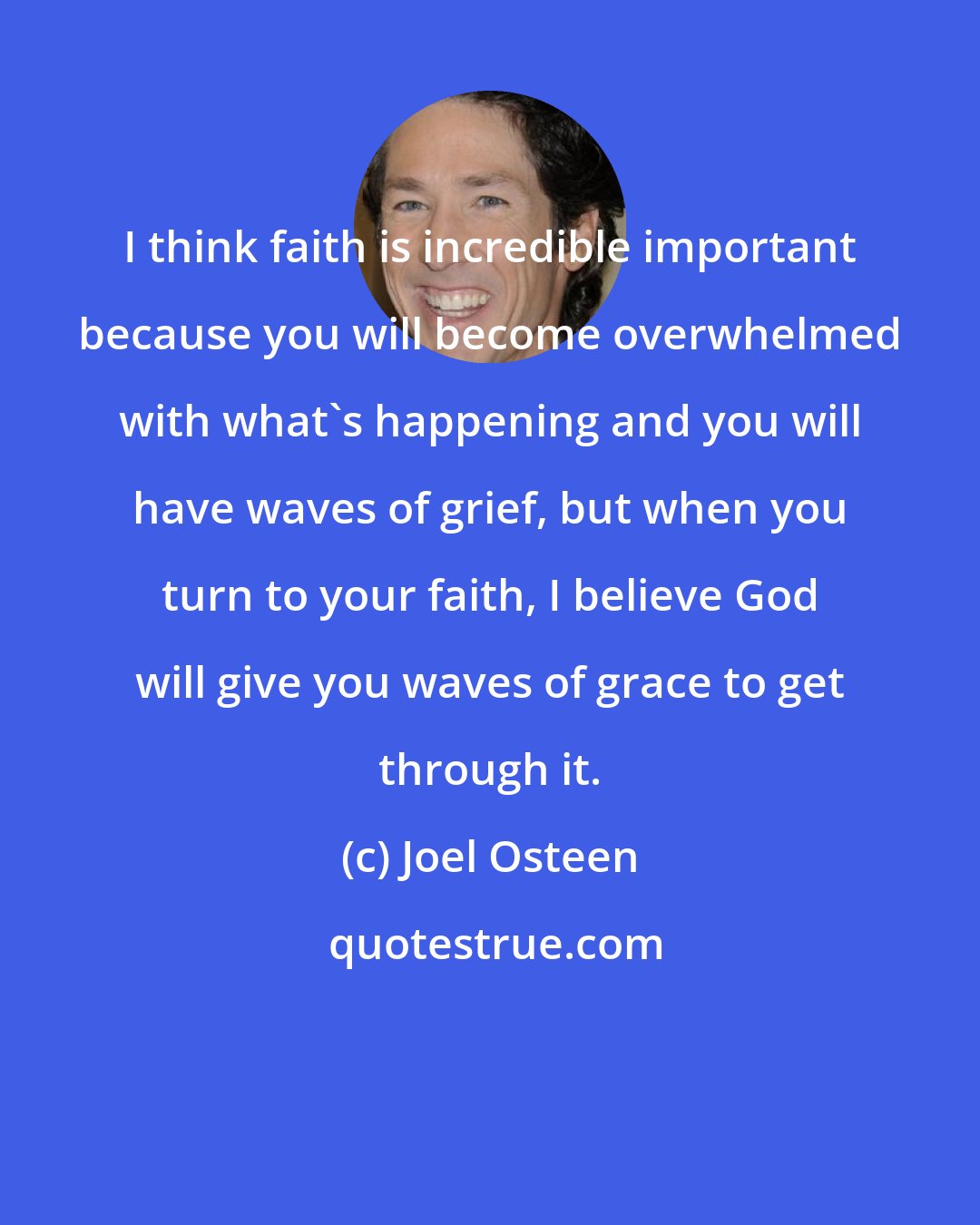 Joel Osteen: I think faith is incredible important because you will become overwhelmed with what's happening and you will have waves of grief, but when you turn to your faith, I believe God will give you waves of grace to get through it.