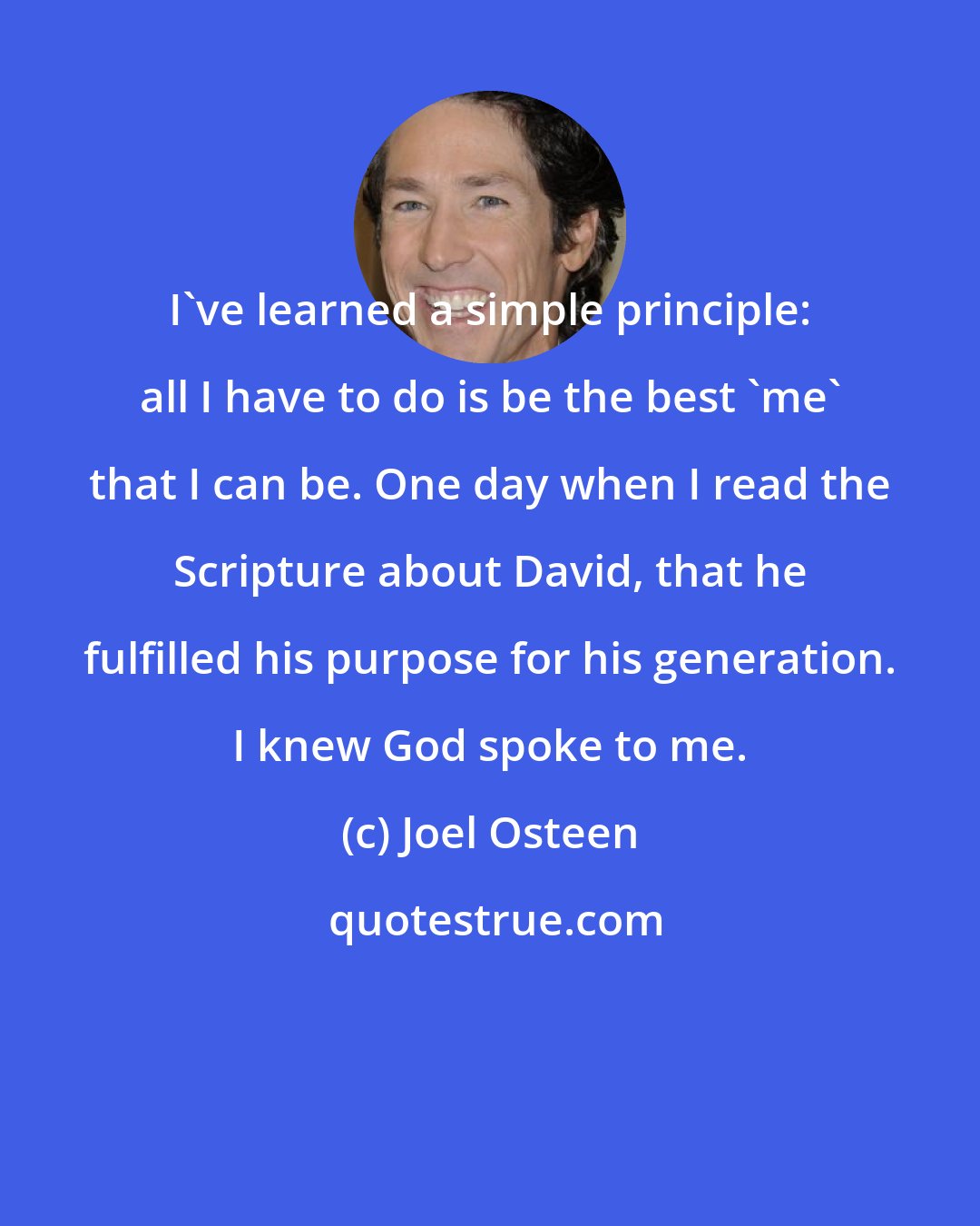 Joel Osteen: I've learned a simple principle: all I have to do is be the best 'me' that I can be. One day when I read the Scripture about David, that he fulfilled his purpose for his generation. I knew God spoke to me.