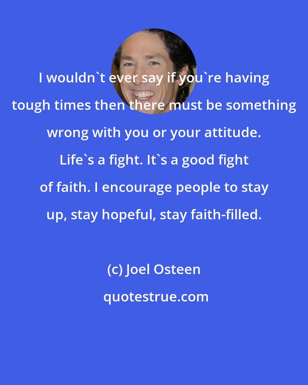 Joel Osteen: I wouldn't ever say if you're having tough times then there must be something wrong with you or your attitude. Life's a fight. It's a good fight of faith. I encourage people to stay up, stay hopeful, stay faith-filled.