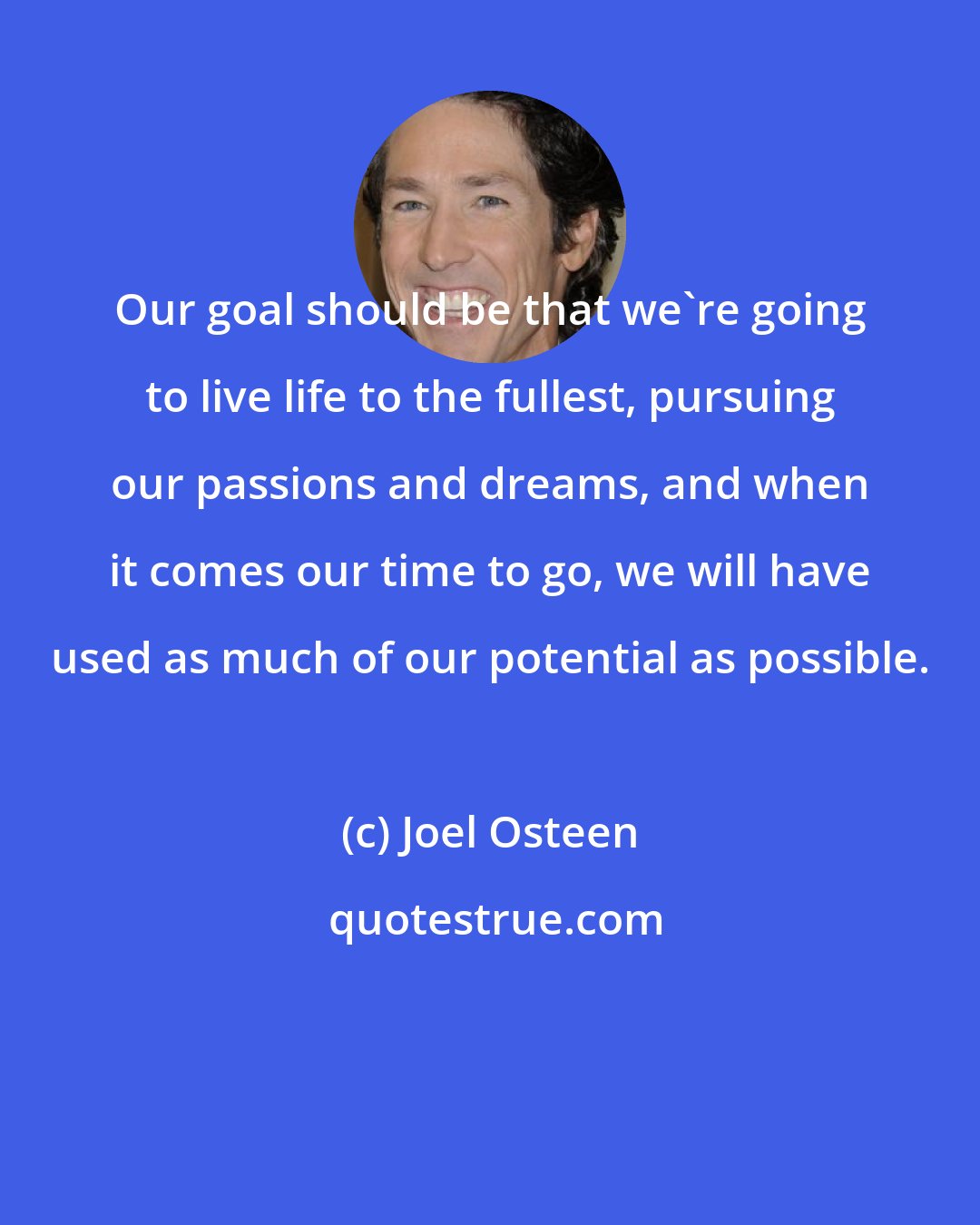 Joel Osteen: Our goal should be that we're going to live life to the fullest, pursuing our passions and dreams, and when it comes our time to go, we will have used as much of our potential as possible.