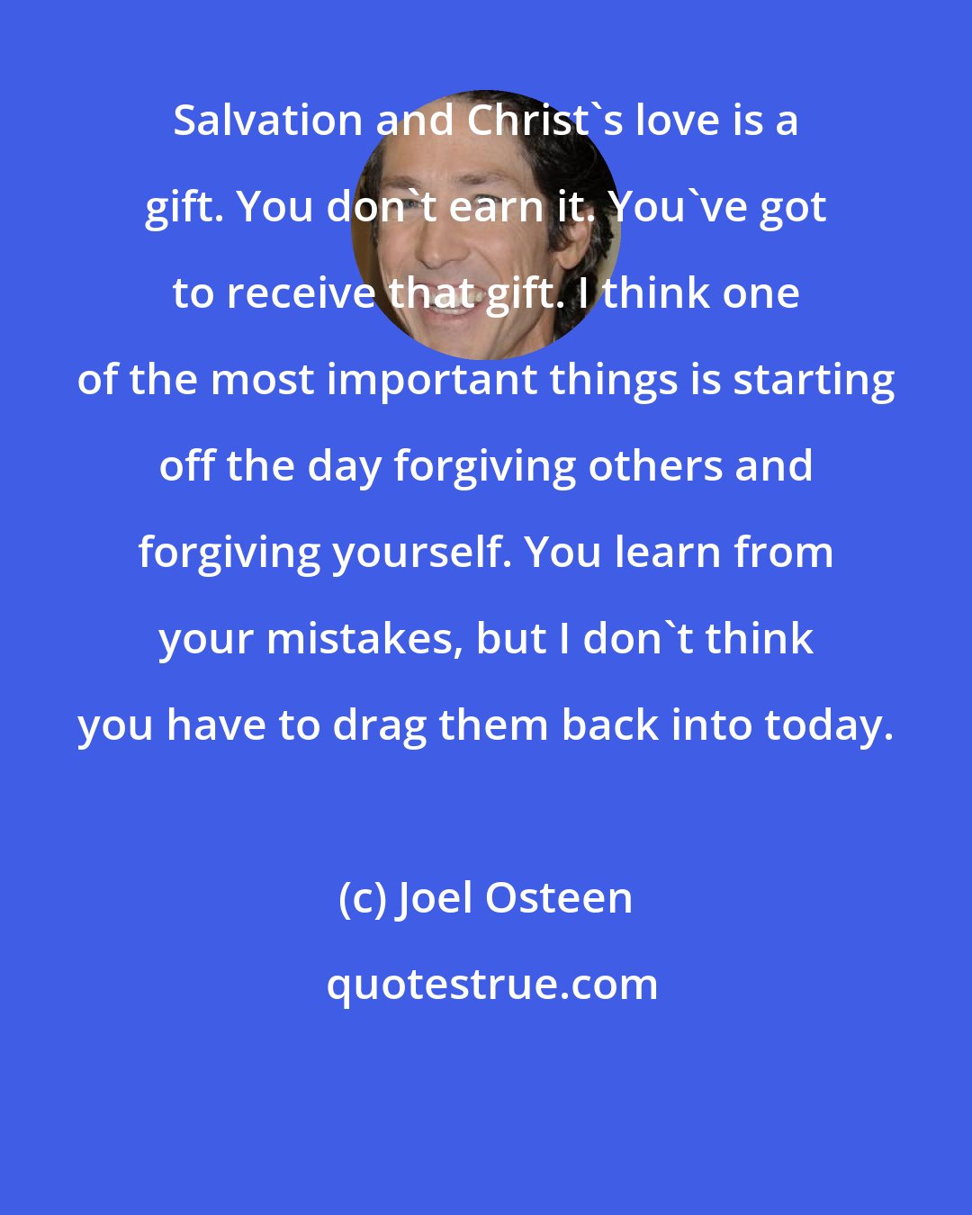 Joel Osteen: Salvation and Christ's love is a gift. You don't earn it. You've got to receive that gift. I think one of the most important things is starting off the day forgiving others and forgiving yourself. You learn from your mistakes, but I don't think you have to drag them back into today.