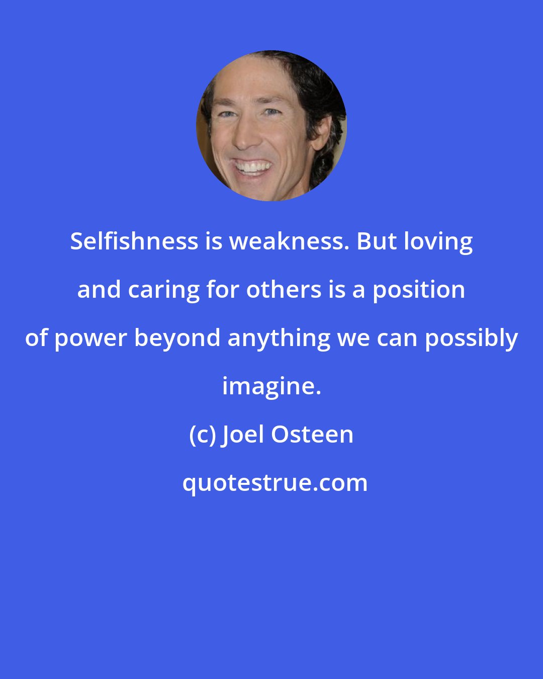 Joel Osteen: Selfishness is weakness. But loving and caring for others is a position of power beyond anything we can possibly imagine.