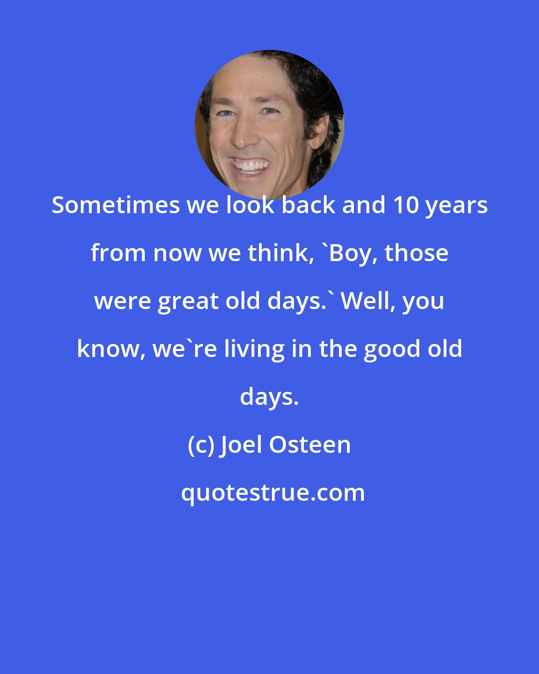 Joel Osteen: Sometimes we look back and 10 years from now we think, 'Boy, those were great old days.' Well, you know, we're living in the good old days.