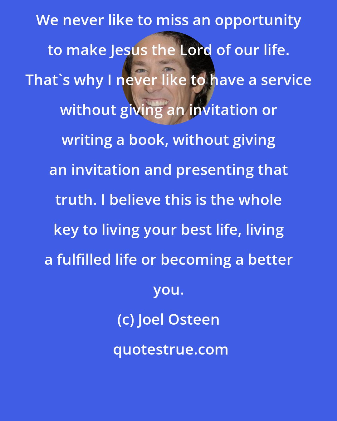 Joel Osteen: We never like to miss an opportunity to make Jesus the Lord of our life. That's why I never like to have a service without giving an invitation or writing a book, without giving an invitation and presenting that truth. I believe this is the whole key to living your best life, living a fulfilled life or becoming a better you.