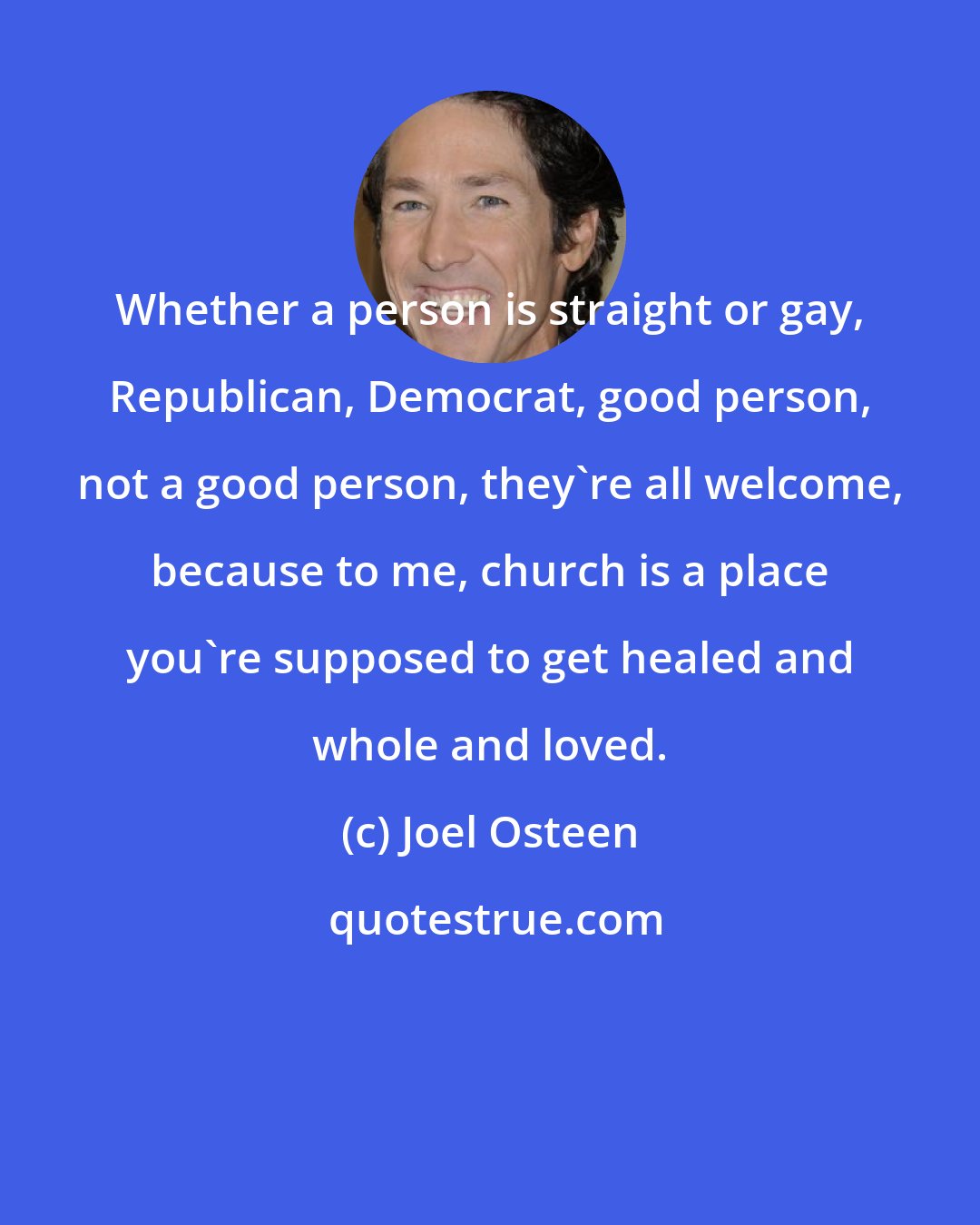 Joel Osteen: Whether a person is straight or gay, Republican, Democrat, good person, not a good person, they're all welcome, because to me, church is a place you're supposed to get healed and whole and loved.