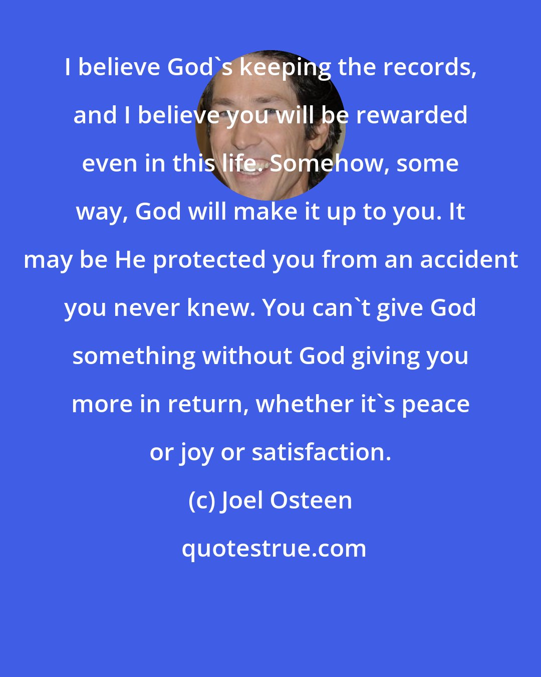 Joel Osteen: I believe God's keeping the records, and I believe you will be rewarded even in this life. Somehow, some way, God will make it up to you. It may be He protected you from an accident you never knew. You can't give God something without God giving you more in return, whether it's peace or joy or satisfaction.