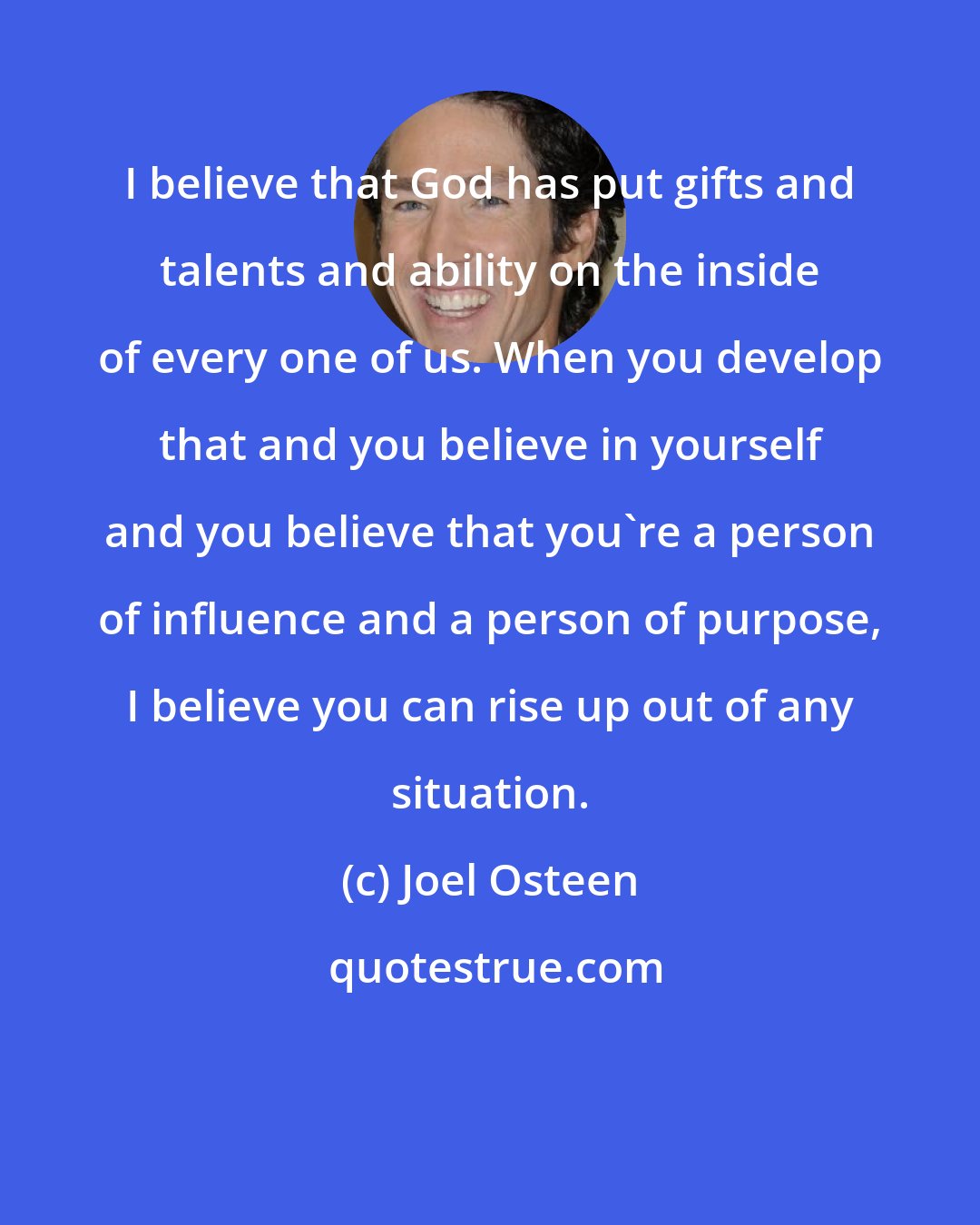 Joel Osteen: I believe that God has put gifts and talents and ability on the inside of every one of us. When you develop that and you believe in yourself and you believe that you're a person of influence and a person of purpose, I believe you can rise up out of any situation.