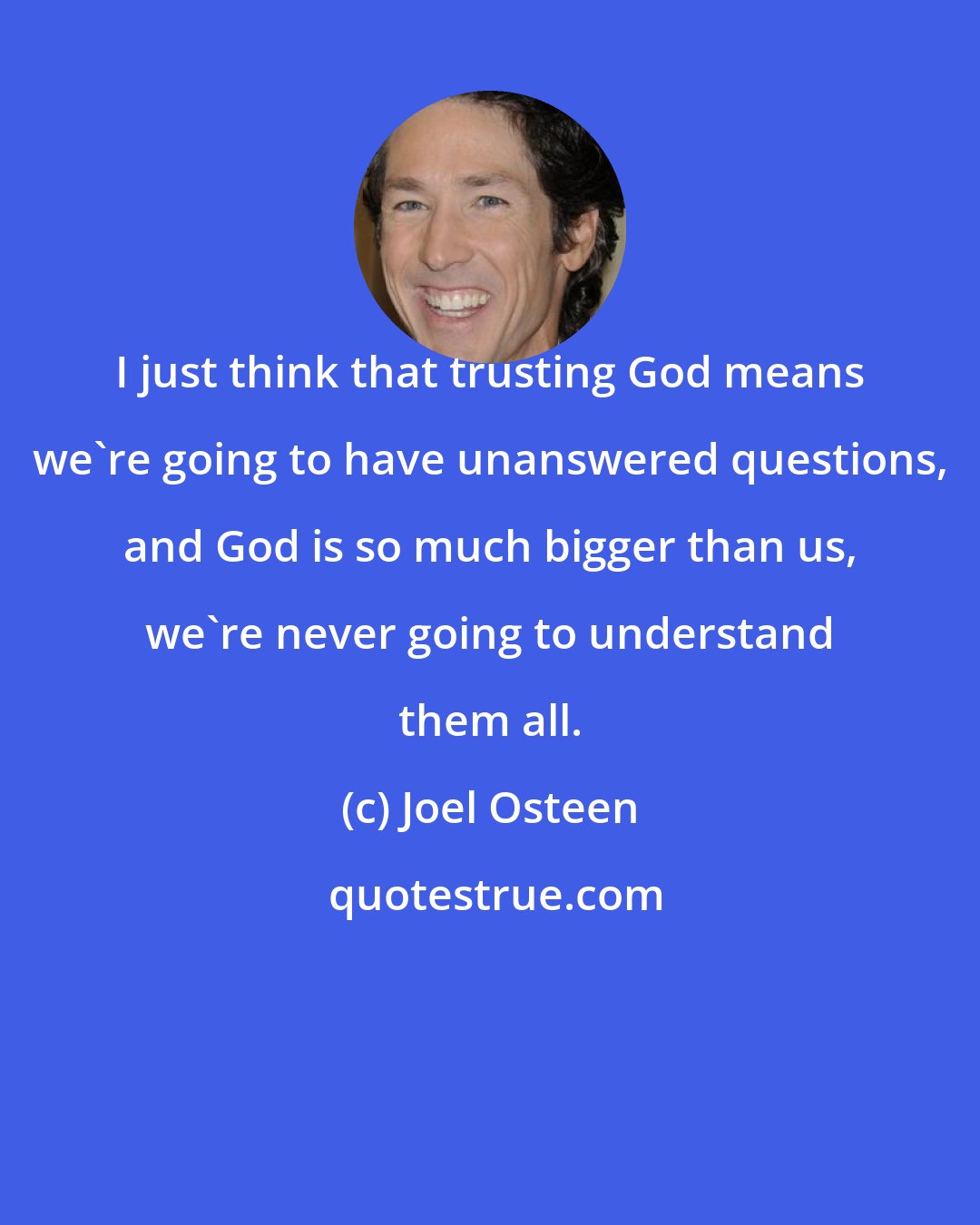 Joel Osteen: I just think that trusting God means we're going to have unanswered questions, and God is so much bigger than us, we're never going to understand them all.