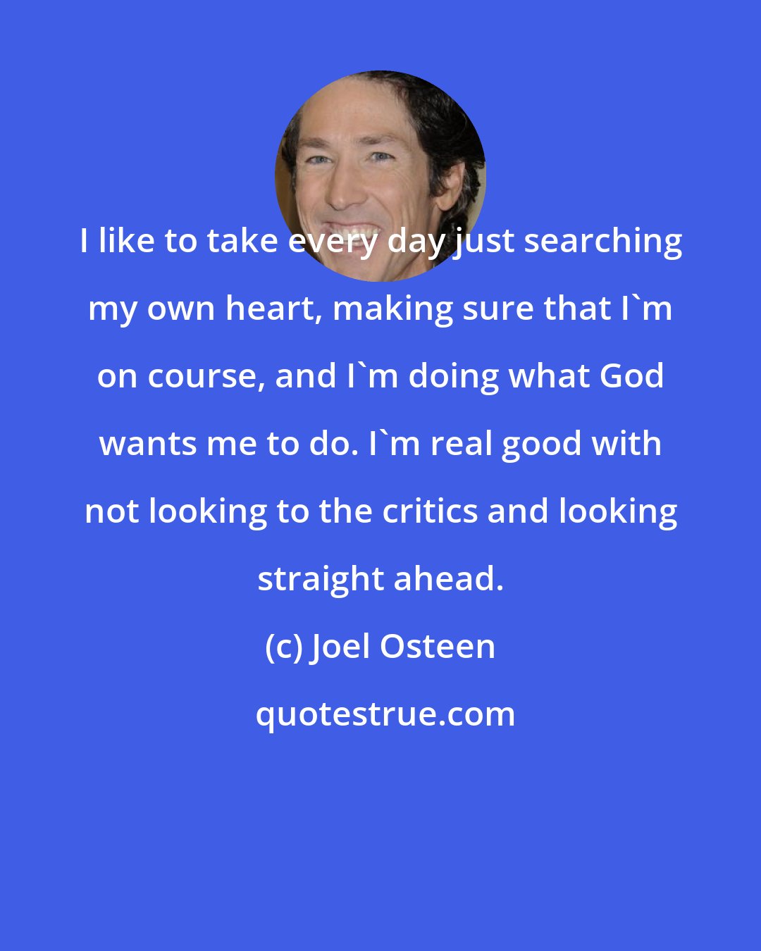 Joel Osteen: I like to take every day just searching my own heart, making sure that I'm on course, and I'm doing what God wants me to do. I'm real good with not looking to the critics and looking straight ahead.