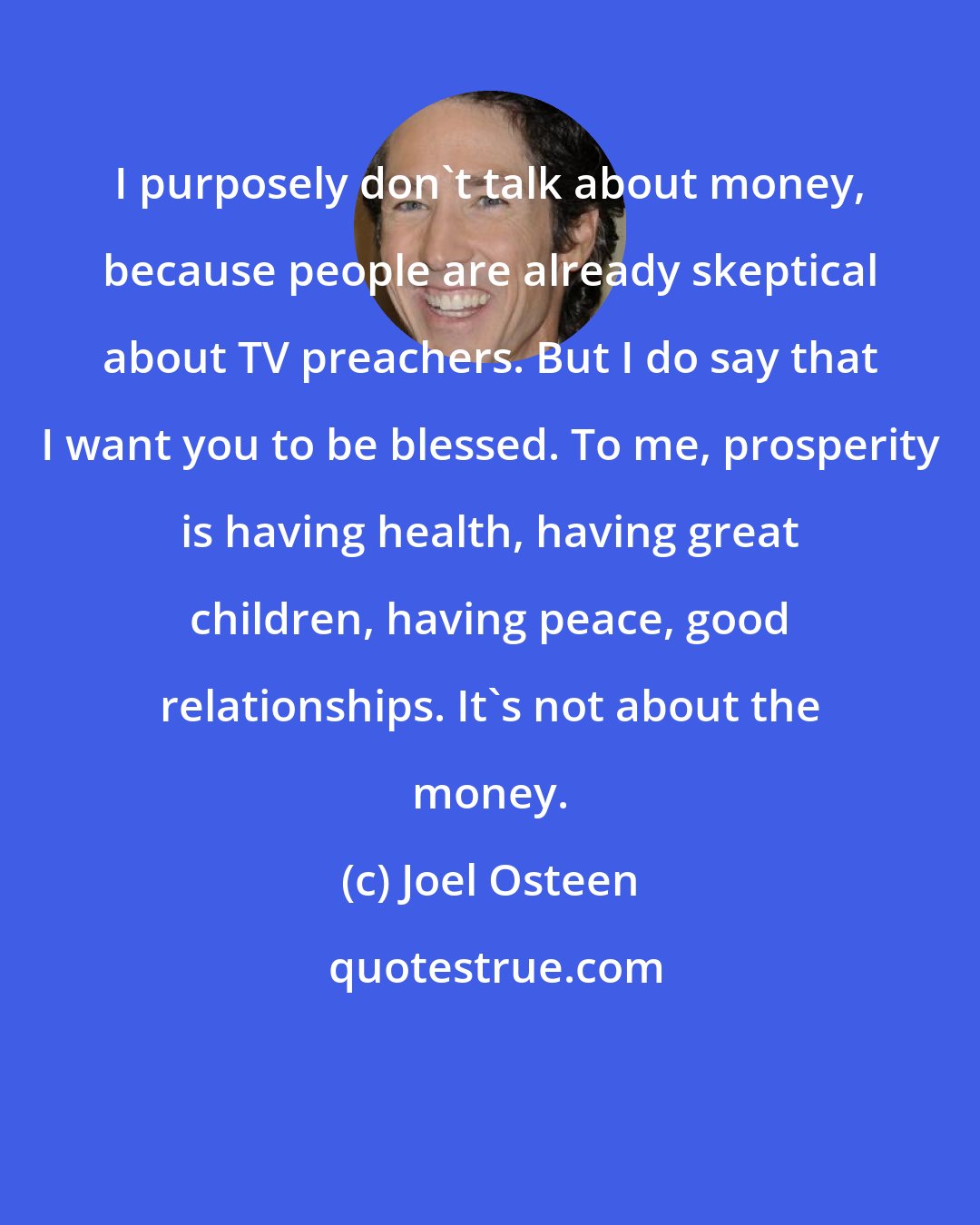 Joel Osteen: I purposely don't talk about money, because people are already skeptical about TV preachers. But I do say that I want you to be blessed. To me, prosperity is having health, having great children, having peace, good relationships. It's not about the money.