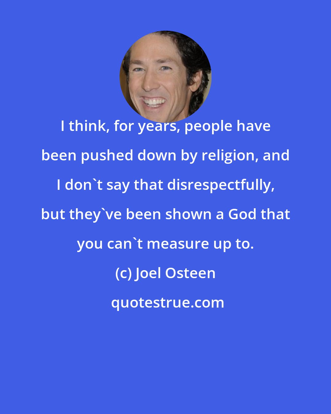 Joel Osteen: I think, for years, people have been pushed down by religion, and I don't say that disrespectfully, but they've been shown a God that you can't measure up to.