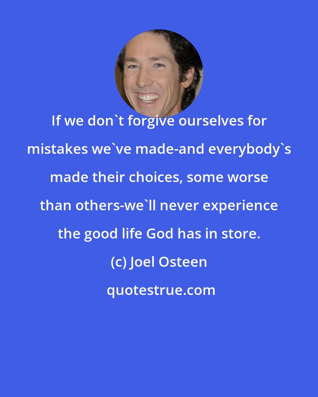 Joel Osteen: If we don't forgive ourselves for mistakes we've made-and everybody's made their choices, some worse than others-we'll never experience the good life God has in store.