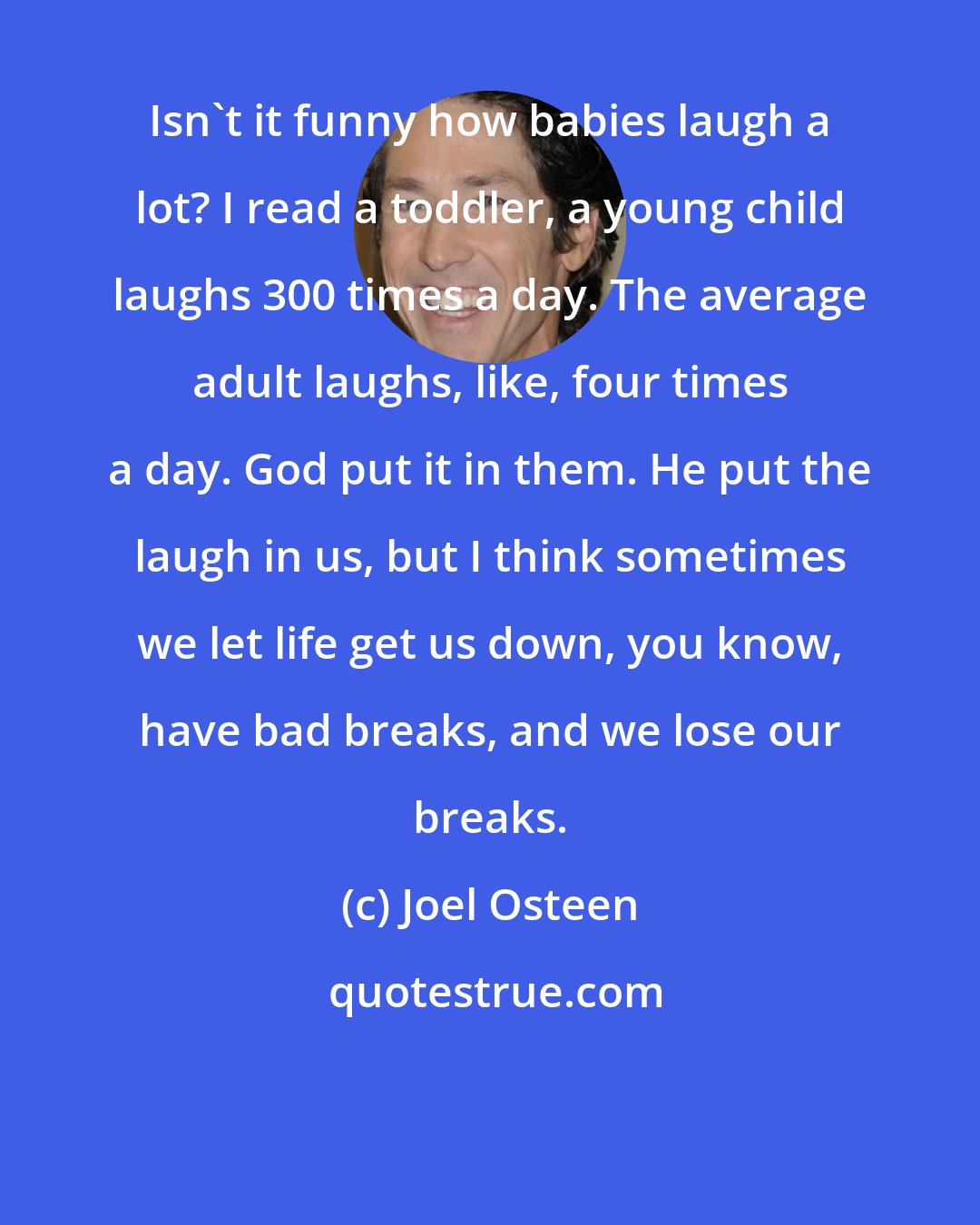 Joel Osteen: Isn't it funny how babies laugh a lot? I read a toddler, a young child laughs 300 times a day. The average adult laughs, like, four times a day. God put it in them. He put the laugh in us, but I think sometimes we let life get us down, you know, have bad breaks, and we lose our breaks.